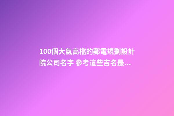 100個大氣高檔的郵電規劃設計院公司名字 參考這些吉名最佳-第1張-公司起名-玄機派